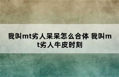 我叫mt劣人呆呆怎么合体 我叫mt劣人牛皮时刻